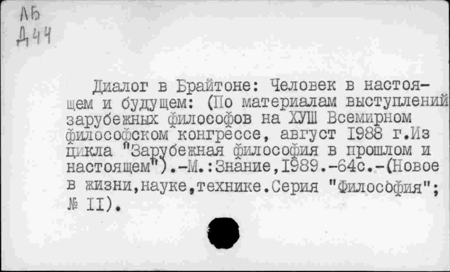 ﻿ль
ДИ
Диалог в Брайтоне: Человек в настоящем и будущем: (По материалам выступлений зарубежных философов на ХУШ Всемирном философском конгрессе, август 1988 г.Из ц^кла ^Зарубежная философия в прошлом и настоящем") ,-М.:Знание,1989.-64с.-(Новое в жизни,науке,технике.Серия "Филосбфия":
II).